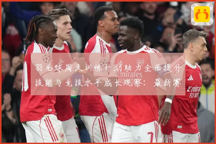 羽毛球周天训练计划助力全面提升技能与竞技水平成长观察：最新赛事动态与深度分析