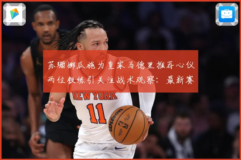 苏珊娜瓜施为皇家马德里推荐心仪两位教练引关注战术观察：最新赛事动态与深度分析