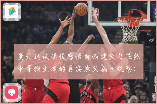 曼丹达谈退役感悟自我迷失与茫然中寻找生活的真实意义成长观察：最新赛事动态与深度分析