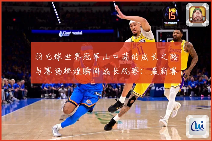 羽毛球世界冠军山口茜的成长之路与赛场辉煌瞬间成长观察：最新赛事动态与深度分析