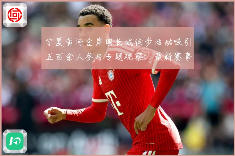 宁夏黄河金岸明长城徒步活动吸引五百余人参与专题观察：最新赛事动态与深度分析