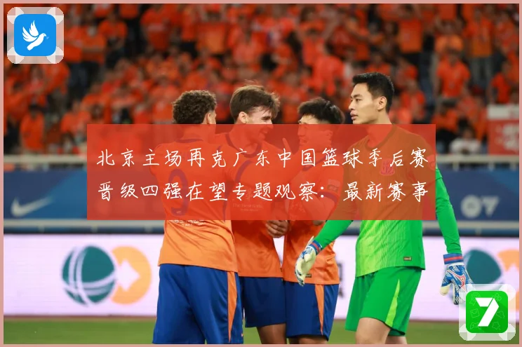 北京主场再克广东中国篮球季后赛晋级四强在望专题观察：最新赛事动态与深度分析