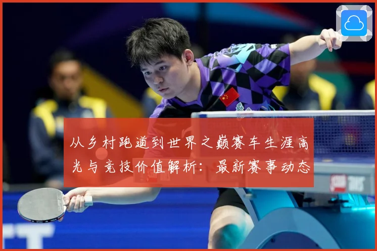 从乡村跑道到世界之巅赛车生涯高光与竞技价值解析：最新赛事动态与深度分析