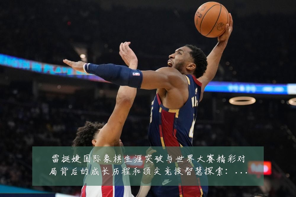 雷挺婕国际象棋生涯突破与世界大赛精彩对局背后的成长历程和顶尖竞技智慧探索:最新赛事动态与深度分析
