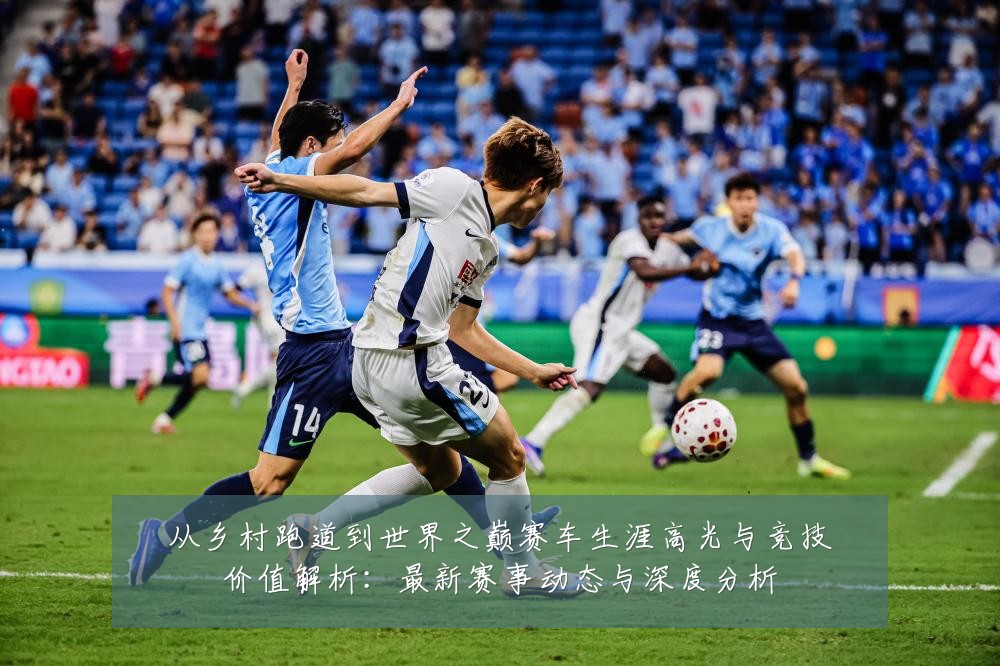 从乡村跑道到世界之巅赛车生涯高光与竞技价值解析:最新赛事动态与深度分析