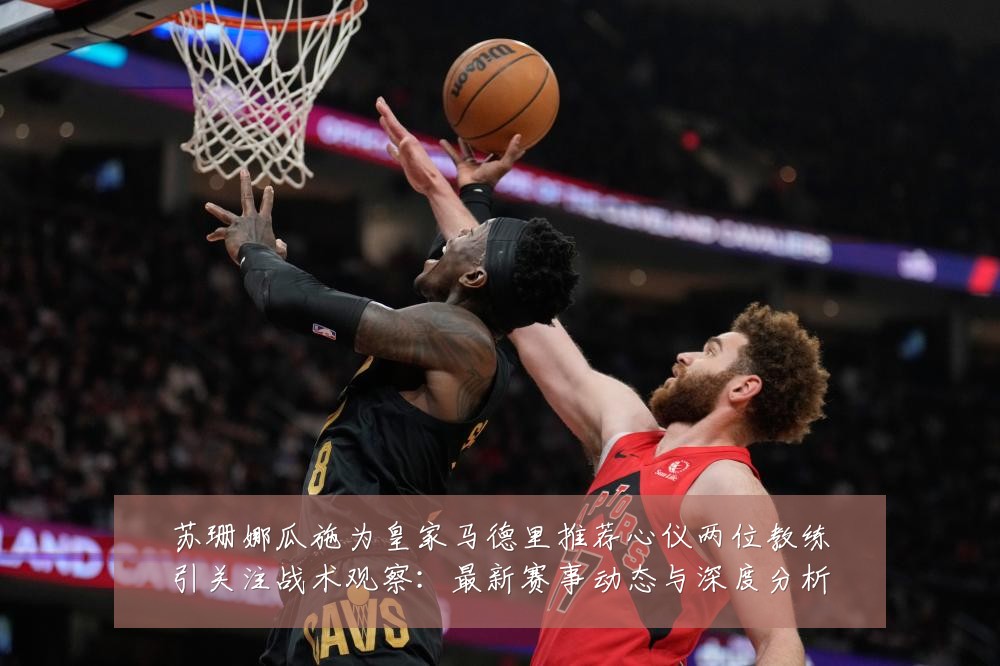 苏珊娜瓜施为皇家马德里推荐心仪两位教练引关注战术观察:最新赛事动态与深度分析